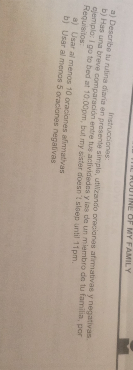 UTINE OF MY FAMILY 
Instrucciones: 
a) Describe tu rutina diaria en presente simple, utilizando oraciones afirmativas y negativas. 
ejemplo: I go to bed at b) Has una breve comparación entre tus actividades y las de un miembro de tu familia, por 
Requisitos: 

10:00 0pm, but my sister doesn´t sleep until 11pm. 
a) Usar al menos 10 oraciones afirmativas 
b) Usar al menos 5 oraciones negativas