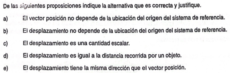 De las siguientes proposiciones indique la alternativa que es correcta y justifique.
a) El vector posición no depende de la ubicación del origen del sistema de referencia.
b) El desplazamiento no depende de la ubicación del origen del sistema de referencia.
c) El desplazamiento es una cantidad escalar.
d) El desplazamiento es igual a la distancia recorrida por un objeto.
e) El desplazamiento tiene la misma dirección que el vector posición.