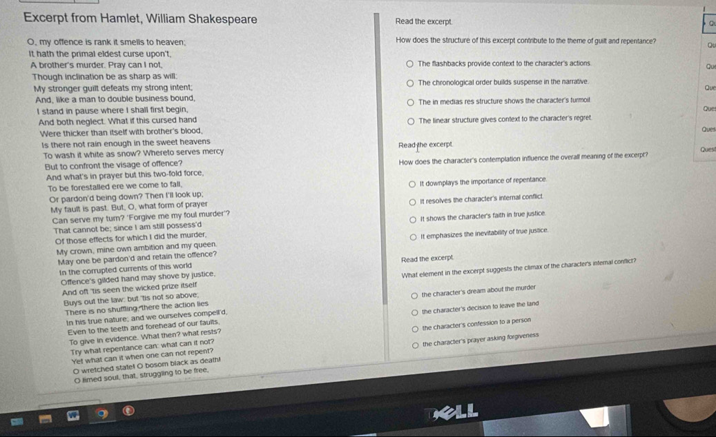 Excerpt from Hamlet, William Shakespeare Read the excerpt. a
O, my offence is rank it smells to heaven; How does the structure of this excerpt contribute to the theme of guilt and repentance? Qu
It hath the primal eldest curse upon't,
A brother's murder. Pray can I not. The flashbacks provide context to the character's actions
Qu
Though inclination be as sharp as will:
My stronger guilt defeats my strong intent; The chronological order builds suspense in the narrative.
Que
And, like a man to double business bound, The in medias res structure shows the character's turmoil.
I stand in pause where I shall first begin, Ques
And both neglect. What if this cursed hand The linear structure gives context to the character's regret.
Were thicker than itself with brother's blood,
Ques
Is there not rain enough in the sweet heavens Read the excerpt.
To wash it white as snow? Whereto serves mercy
Quest
But to confront the visage of offence? How does the character's contemplation influence the overall meaning of the excerpt?
And what's in prayer but this two-fold force,
To be forestalled ere we come to fall.
Or pardon'd being down? Then I'll look up; It downplays the importance of repentance.
My fault is past. But, O, what form of prayer
Can serve my turn? 'Forgive me my foul murder'? It resolves the character's internal conflict.
That cannot be; since I am still possess'd It shows the character's faith in true justice.
Of those effects for which I did the murder,
My crown, mine own ambition and my queen. It emphasizes the inevitability of true justice.
May one be pardon'd and retain the offence?
In the corrupted currents of this world Read the excerpt
And oft 'tis seen the wicked prize itself What element in the excerpt suggests the climax of the character's internal conflict?
Offence's gilded hand may shove by justice,
Buys out the law: but 'tis not so above;
In his true nature; and we ourselves compell'd, the character's dream about the murder
There is no shuffling, there the action lies
Even to the teeth and forehead of our faults, the character's decision to leave the land
Try what repentance can: what can it not? the character's confession to a person
To give in evidence. What then? what rests?
O wretched state! O bosom black as death! the character's prayer asking forgiveness
Yet what can it when one can not repent?
O limed soul, that, struggling to be free,