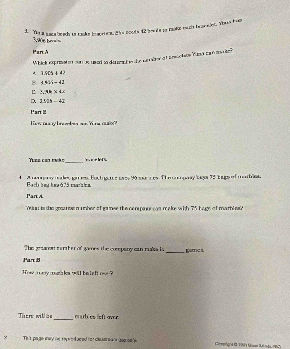 Yuna uses beads to make bracelets. She needs 42 beads to make each bracelet. Yuna has
3,906 beads.
Part A
Which expression can be used to determine the number of bracelets Yuna can make?
A. 3,906+42
B. 3,906/ 42
C. 3,906* 42
D. 3,906-42
Part B
How many bracelets can Yuna make?
Yuna can make _bracelets.
4. A company makes games. Each game uses 96 marbles. The company buys 75 bags of marbles.
Each bag has 675 marbles.
Part A
What is the greatest number of games the company can make with 75 bags of marbles?
The greatest number of games the company can make is_ games.
Part B
How many marbles will be left over?
There will be_ marbles left over.
2 This page may be reproduced for classroom use only, Copyright @ 2021 Gmat Minds PBO