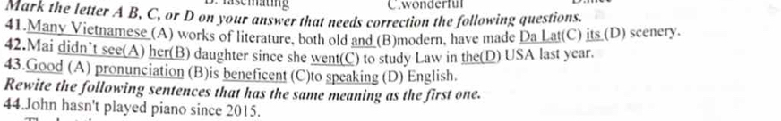 wonderful 
Mark the letter A B, C, or D on your answer that needs correction the following questions. 
41 Many Vietnamese (A) works of literature, both old and (B)modern, have made Da Lat(C) its (D) scenery. 
42.Mai didn’t see(A) her(B) daughter since she went(C) to study Law in the(D) USA last year. 
43.Good (A) pronunciation (B)is beneficent (C)to speaking (D) English. 
Rewite the following sentences that has the same meaning as the first one. 
44.John hasn't played piano since 2015.