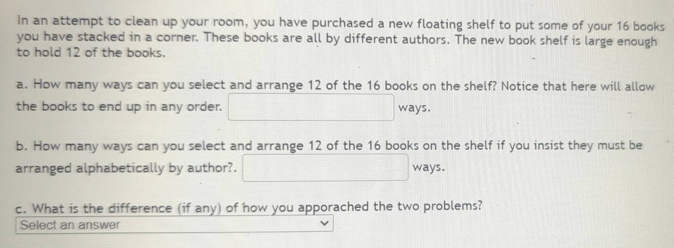 In an attempt to clean up your room, you have purchased a new floating shelf to put some of your 16 books 
you have stacked in a corner. These books are all by different authors. The new book shelf is large enough 
to hold 12 of the books. 
a. How many ways can you select and arrange 12 of the 16 books on the shelf? Notice that here will allow 
the books to end up in any order. □ ways. 
b. How many ways can you select and arrange 12 of the 16 books on the shelf if you insist they must be 
arranged alphabetically by author?. □ ways. 
c. What is the difference (if any) of how you apporached the two problems? 
Select an answer