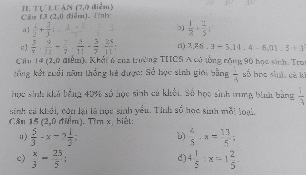 Tự LUẠN (7,0 điểm) 
Câu 13 (2,0 điểm). Tính: 
a)  1/3 + 2/3  b)  1/2 + 2/5 ; 
c)  3/7 ·  9/11 + 3/7 ·  5/11 - 3/7 ·  25/11 . 
d) 2,86.3+3,14.4-6,01.5+3^2
Câu 14 (2,0 điểm). Khối 6 của trường THCS A có tổng cộng 90 học sinh. Tron 
tổng kết cuối năm thống kê được: Số học sinh giỏi bằng  1/6  số học sinh cả kh 
học sinh khá bằng 40% số học sinh cả khối. Số học sinh trung bình bằng  1/3 
sinh cả khối, còn lại là học sinh yếu. Tính số học sinh mỗi loại. 
Câu 15 (2,0 điểm). Tìm x, biết: 
a)  5/3 -x=2 1/3 ;  4/5 · x= 13/5 ; 
b) 
c)  x/3 = 25/5 ; 4 1/5 :x=1 2/5 . 
d)