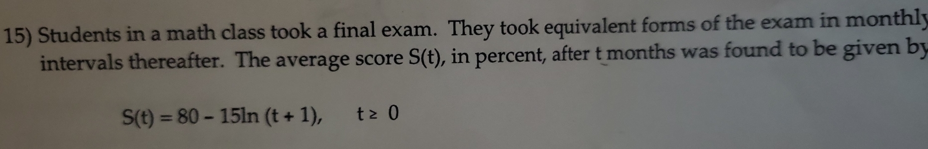 Students in a math class took a final exam. They took equivalent forms of the exam in monthly 
intervals thereafter. The average score S(t) 0, in percent, after t months was found to be given by
S(t)=80-15ln (t+1), t≥ 0