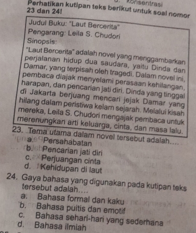 Rönsentrai
Perhatikan kutipan teks berikut untuk soal nomor
23 dan 24!
Judul Buku: "Laut Bercerita"
Pengarang: Leila S. Chudori
Sinopsis:
'Laut Bercerita'' adalah novel yang menggambarkan
perjalanan hidup dua saudara, yaitu Dinda dan
Damar, yang terpisah oleh tragedi. Dalam novel ini,
pembaca diajak menyelami perasaan kehilangan,
harapan, dan pencarian jati diri. Dinda yang tinggal
di Jakarta berjuang mencari jejak Damar yang
hilang dalam peristiwa kelam sejarah. Melalui kisah
mereka, Leila S. Chudori mengajak pembaca untuk
merenungkan arti keluarga, cinta, dan masa lalu.
23. Tema utama dalam novel tersebut adalah...
a.ªPersahabatan
bebPencarian jati diri
c.₹* Perjuangan cinta
d. Kehidupan di laut
24. Gaya bahasa yang digunakan pada kutipan teks
tersebut adalah...
a. Bahasa formal dan kaku
b. Bahasa puitis dan emotif
c. Bahasa sehari-hari yang sederhana
d. Bahasa ilmiah