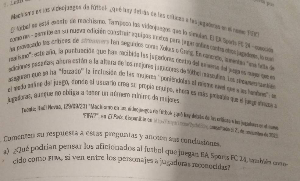 Lean 
Machismo en los videojuegos de fútbol: ¿qué hay detrás de las críticas a las jugadoras en el nuevo FIFA 
El fútbol no está exento de machismo. Tampoco los videojuegos que lo simulan. El EA Sports FC 24 -conocido 
como nm- permite en su nueva edición construir equipos mixtos para jugar online contra otros jugadores, lo cua 
ha provocado las críticas de stroamers tan seguidos como Xokas o Grefg. En concreto, lamentan "una falta de 
realismo": este año, la puntuación que han recibido las jugadoras dentro del universo del juego es mayor que en 
ediciones pasadas; ahora están a la altura de los mejores jugadores de fútbol masculino. Los streamers también 
aseguran que se ha “forzado” la inclusión de las mujeres "poniéndolas al mismo nível que a los hombres”: en 
el modo online del juego, donde el usuario crea su propio equipo, ahora es más probable que el juego ofrezca a 
jugadoras, aunque no obliga a tener un número mínimo de mujeres. 
Fuente: Raúl Novoa, (29/09/23) "Machismo en los videojuegos de fútbol: ¿qué hay detrás de las críticas a las jugadores en el nueo 
'FIFA'?', en El País, disponible en http://trym1.com/2yrbd35e, consultado el 21 de noviembre de 2023 
Comenten su respuesta a estas preguntas y anoten sus conclusiones. 
a) ¿Qué podrían pensar los aficionados al futbol que juegan EA Sports FC 24, también cono- 
cido como FIFA, si ven entre los personajes a jugadoras reconocidas?