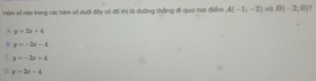 Hàm số nào trong các hàm số dưới đây có đồ thị là đường thắng đi qua hai điểm A(-1;-2) và B(-2,0) 7
A. y=2x+4
8. y=-2x-4
C. y=-2x+4
D. y=2x-4.