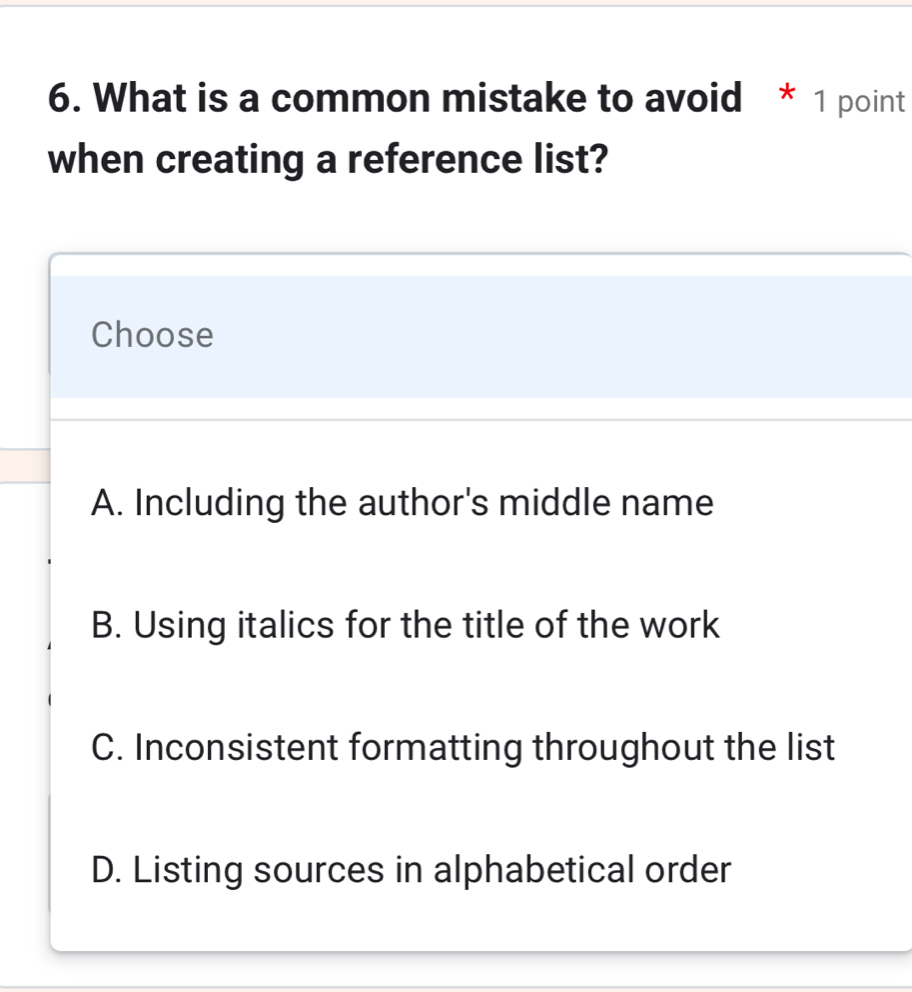 What is a common mistake to avoid * 1 point
when creating a reference list?
Choose
A. Including the author's middle name
B. Using italics for the title of the work
C. Inconsistent formatting throughout the list
D. Listing sources in alphabetical order