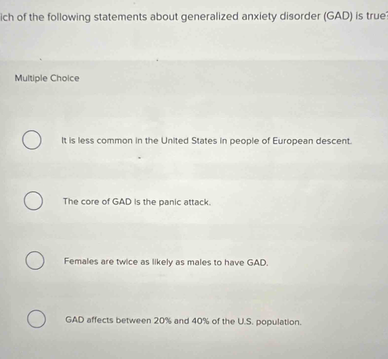 ich of the following statements about generalized anxiety disorder (GAD) is true
Multiple Choice
It is less common in the United States in people of European descent.
The core of GAD is the panic attack.
Females are twice as likely as males to have GAD.
GAD affects between 20% and 40% of the U.S. population.