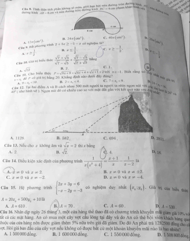 Tính diện tích phần không tô màu, giới hạn bởi nữa đường tròn đường kính
S9ã usên
  
duờng kính AB=8cmva mửaòn đường kính BC=4cm (tham khảo hình ve AC , nữg đường ta
B. 24π (cm^2). C. 40π (cm^2). D. 20π (cm^2).
A.
Câu 9, Bắt phương trình 12π (cm^2). 2+5x≥ -1-x có nghiệm là?
A. x≥  1/2 . B. x≤  1/2 . C. x≥ - 1/2 . D. x≤ - 1/2 
Câu 10, Giá trị biểu thức  (sqrt(7)+sqrt(5))/sqrt(7)-sqrt(5) + (sqrt(7)-sqrt(5))/sqrt(7)+sqrt(5)  bàng
4. sqrt(12) B. 2 . C. 1.
D. 12
Câu 11. Cho biểu thức P=sqrt(9x+9)+sqrt(4x+4)+sqrt(x+1)+2 với x≥ -1 1. Biết rằng có duy nhất một giá trị
x=x_1 để  có giá trị bằng 20. Khẳng định nào dưới đây đủng?
A. 9 <10. B. 2 <4. C. 7 <9. D. 14 <16.
Câu 12. Tại hai điểm A và B cách nhau 500 mét người ta người ta nhìn ngọn núi với gốc lần lượt là
40° 26° và
A. 1128.
Câu 13. Nếu cho z không âm và sqrt(x)=2 thì x bằng
A. 2. B. sqrt(2). C. 4. D. 16.
Câu 14. Điều kiện xác định của phương trình  1/x(x^2+4) = (x+1)/x - 1/x-2  là
A. x!= 0 và x!= 2. B. x!= 0 và x!= ± 2.
C. x!= 0 và x!= -2. D. x!= 0 và x!= -4.
Câu 15. Hệ phương trình beginarrayl 2x+3y=6 -x-2y=-3endarray. có nghiệm duy nhất (x_0;y_0) Giá trị của biểu thức
A=20x_circ +500y_circ +101lambda
A. A=610. B. A=70. C. A=60. D. A=530.
Câu 16. Nhân dịp ngày 26 tháng 3, một cửa hàng thể thao đã có chương trình khuyển mãi giảm giá 10% vớ
cất cả các mặt hàng. An có mua một cây vợt cầu lông tại đây và do An có thẻ hội viên khách hàng que
chuộc của cửa hàng nên được giảm thêm 5% nữa trên giá đã giảm. Do đó An phải trả 1282500 đồng cho cá
vợt. Hỏi giá ban đầu của cây vợt nếu không có được bất cứ một khoản khuyển mãi nào là bao nhiều?
A. 1 500 000 đồng. B. 1 600 000 dồng. C. 1 550 000 đồng. D. 1 508 800 đồng.