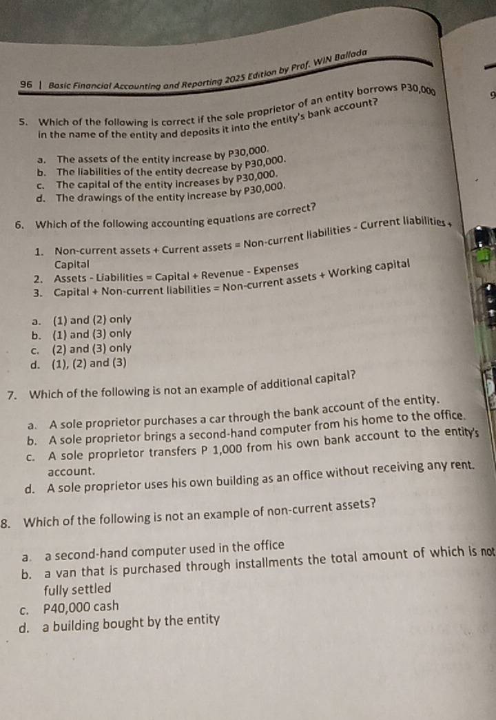 Basic Financial Accounting and Reporting 2025 Edition by Prof. WIN Ballada
5. Which of the following is correct if the sole proprietor of an entity borrows P30,00 9
in the name of the entity and deposits it into the entity's bank account?
a. The assets of the entity increase by P30,000.
b. The liabilities of the entity decrease by P30,000.
c. The capital of the entity increases by P30,000.
d. The drawings of the entity increase by P30,000.
6. Which of the following accounting equations are correct?
1. Non-current assets + Current assets = Non-current liabilities - Current liabilities 
Capital
2. Assets - Liabilities = Capital + Revenue - Expenses
3. Capital + Non-current liabilities = Non-current assets + Working capital
a. (1) and (2) only
b. (1) and (3) only
c. (2) and (3) only
d. (1), (2) and (3)
7. Which of the following is not an example of additional capital?
a. A sole proprietor purchases a car through the bank account of the entity.
b. A sole proprietor brings a second-hand computer from his home to the office.
c. A sole proprietor transfers P 1,000 from his own bank account to the entity's
account.
d. A sole proprietor uses his own building as an office without receiving any rent.
8. Which of the following is not an example of non-current assets?
a a second-hand computer used in the office
b. a van that is purchased through installments the total amount of which is not
fully settled
c. P40,000 cash
d. a building bought by the entity