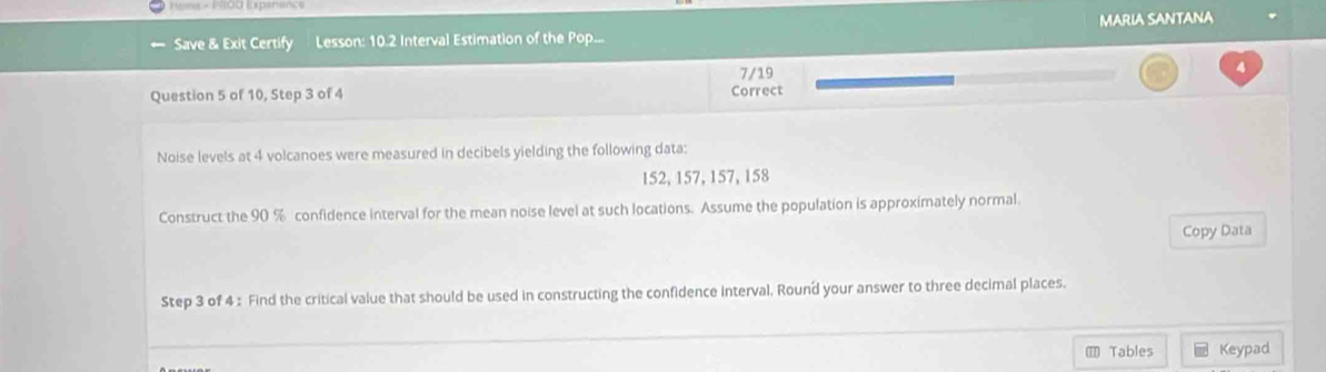 === PROD Inenan= 
← Save & Exit Certify Lesson: 10.2 Interval Estimation of the Pop... MARIA SANTANA 
Question 5 of 10, Step 3 of 4 Correct 7/19 
4 
Noise levels at 4 volcanoes were measured in decibels yielding the following data:
152, 157, 157, 158
Construct the 90 % confidence interval for the mean noise level at such locations. Assume the population is approximately normal. 
Copy Data 
Step 3 of 4 : Find the critical value that should be used in constructing the confidence interval, Round your answer to three decimal places. 
= Tables Keypad