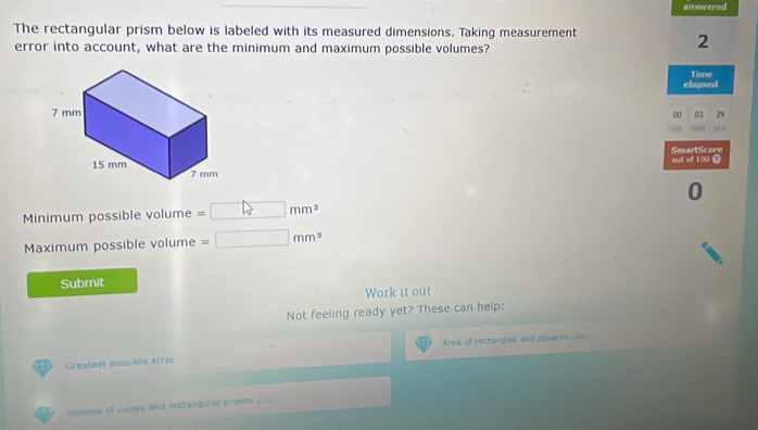 answered 
The rectangular prism below is labeled with its measured dimensions. Taking measurement 
error into account, what are the minimum and maximum possible volumes? 
2 
clapsed Tune 
03 
00 
SmartScore cut of 100
0 
Minimum possible volume =□ mm^3
Maximum possible volume =□ mm^3
Submit 
Work it out 
Not feeling ready yet? These can help: 
Area of rectangies and sauares 60
Greatest possible error 
ionsme of cules and rectangular prisms .