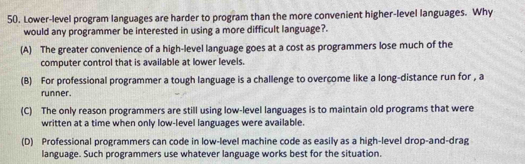 Lower-level program languages are harder to program than the more convenient higher-level languages. Why
would any programmer be interested in using a more difficult language?.
(A) The greater convenience of a high-level language goes at a cost as programmers lose much of the
computer control that is available at lower levels.
(B) For professional programmer a tough language is a challenge to overcome like a long-distance run for , a
runner.
(C) The only reason programmers are still using low-level languages is to maintain old programs that were
written at a time when only low-level languages were available.
(D) Professional programmers can code in low-level machine code as easily as a high-level drop-and-drag
language. Such programmers use whatever language works best for the situation.