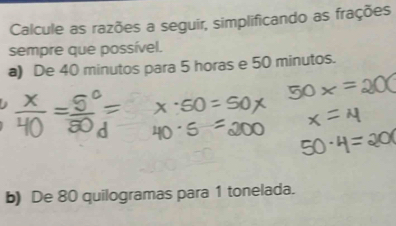 Calcule as razões a seguir, simplificando as frações 
sempre que possível. 
a) De 40 minutos para 5 horas e 50 minutos. 
b) De 80 quilogramas para 1 tonelada.