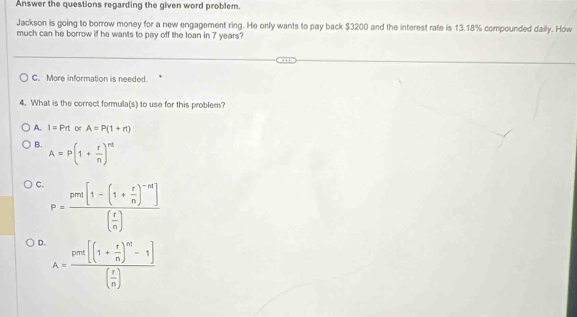 Answer the questions regarding the given word problem.
Jackson is going to borrow money for a new engagement ring. He only wants to pay back $3200 and the interest rate is 13.18% compounded daily. How
much can he borrow if he wants to pay off the loan in 7 years?
C. More information is needed.
4. What is the correct formula(s) to use for this problem?
A. I=Prt or A=P(1+r1)
B. A=P(1+ r/n )^nt
C. P=frac pen[1-(1+ r/n )^-n]( r/n )
D. A=frac pou[(1+ r/n )^nt-1]( r/n )