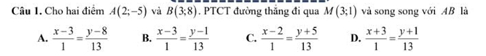 Cho hai điểm A(2;-5) và B(3;8). PTCT đường thắng đi qua M(3;1) và song song với AB là
A.  (x-3)/1 = (y-8)/13  B.  (x-3)/1 = (y-1)/13  C.  (x-2)/1 = (y+5)/13  D.  (x+3)/1 = (y+1)/13 