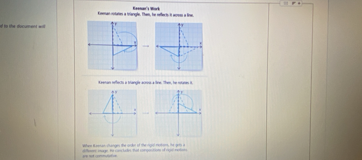 Keenan's Work 
Keenan rotates a triangle. Then, he reflects it across a line. 
d to the document will 
Keenan reflects a triangle across a line. Then, he rotates it 
y 
 
When Keenan changes the order of the rigid motions, he gets a 
different image. He concludes that compositions of rigid motions 
are not commutative.