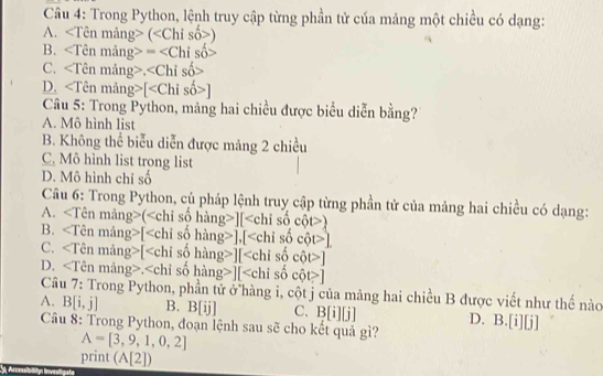 Trong Python, lệnh truy cập từng phần tử của mảng một chiều có dạng:
A. ()
B. =
C..
D. [
Câu 5: Trong Python, mảng hai chiều được biểu diễn bằng?
A. Mô hình list
B. Không thể biểu diễn được mảng 2 chiều
C. Mô hình list trong list
D. Mô hình chỉ số
Câu 6: Trong Python, củ pháp lệnh truy cập từng phần tử của mảng hai chiều có dạng:
A. (][)
B. ∠ Tên mảng>[ ],[ ]
C. ∠ T Tên mảng>[ ][ ]
D, ∠ T Tên mảng>. ][ ]
Câu 7: Trong Python, phần tử ở hàng i, cột j của mảng hai chiều B được viết như thế nàc
A. B[i,j] B. B[ij] C. B[i][j] D. B. [i][j]
Câu 8: Trong Python, đoạn lệnh sau sẽ cho kết quả gì?
A=[3,9,1,0,2]
print (A[2])
Aevessibilityn lnveligate