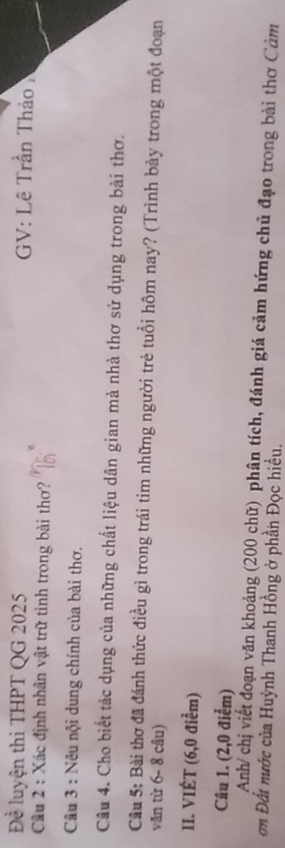 Đề luyện thi THPT QG 2025 GV: Lê Trần Thảo 
Câu 2 : Xác định nhân vật trữ tình trong bài thơ? 
Câu 3 : Nêu nội dung chính của bài thơ. 
Câu 4. Cho biết tác dụng của những chất liệu dân gian mà nhà thơ sử dụng trong bài thơ. 
Cầu 5: Bài thơ đã đánh thức điều gì trong trái tim những người trẻ tuổi hôm nay? (Trình bày trong một đoạn 
văn từ 6- 8 câu) 
II. VIÉT (6,0 điểm) 
Câu 1. (2,0 điểm) 
Anh/ chị viết đoạn văn khoảng (200 chữ) phân tích, đánh giá cảm hứng chủ đạo trong bài thơ Cảm 
ơn Đất nước của Huỳnh Thanh Hồng ở phần Đọc hiều.
