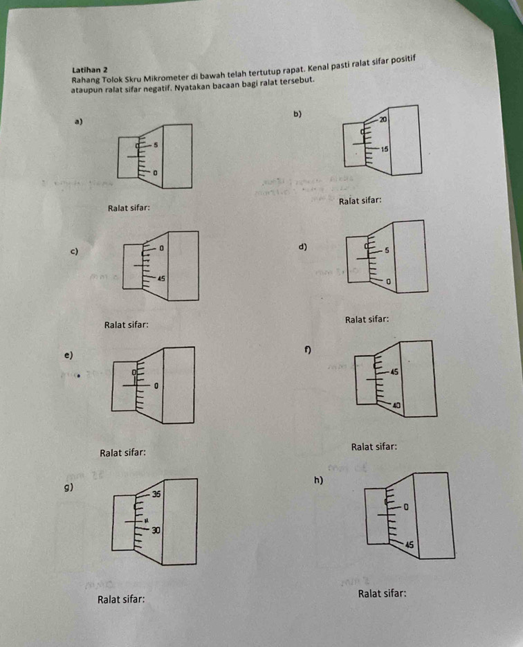 Rahang Tolok Skru Mikrometer di bawah telah tertutup rapat. Kenal pasti ralat sifar positif 
Latihan 2
ataupun ralat sifar negatif. Nyatakan bacaan bagi ralat tersebut. 
b) 
a)
20
-5
15
0
Ralat sifar: Ralat sifar: 
c)
0
d)
45
Ralat sifar: Ralat sifar: 
e)
f
45
0
40
Ralat sifar: Ralat sifar: 
g) 
h)
35
0
30
45
Ralat sifar: Ralat sifar: