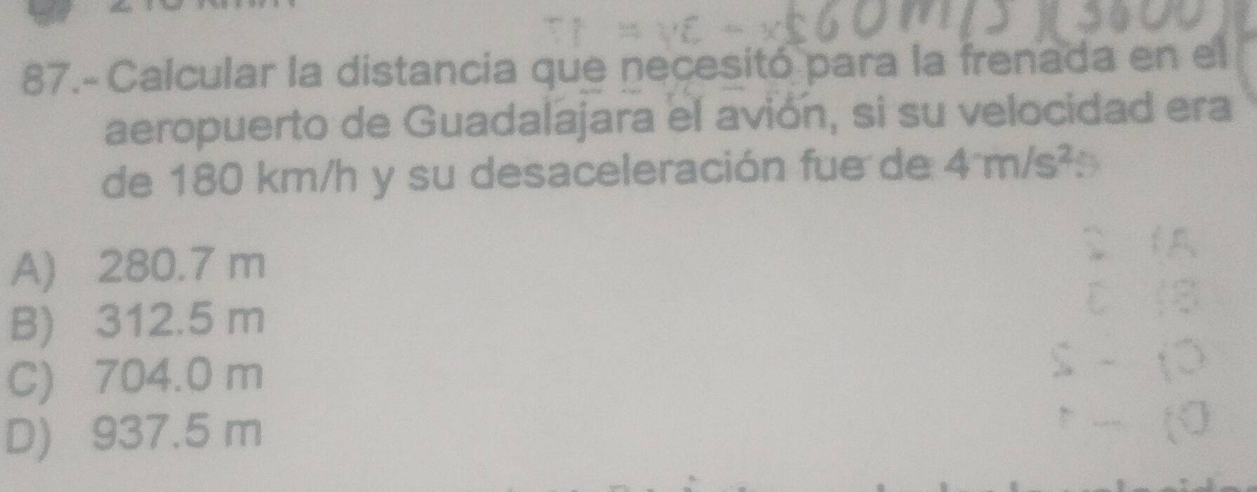 87.- Calcular la distancia que necesitó para la frenada en el
aeropuerto de Guadalajara el avión, si su velocidad era
de 180 km/h y su desaceleración fue de 4m/s^2
A) 280.7 m
B) 312.5 m
C) 704.0 m
D) 937.5 m