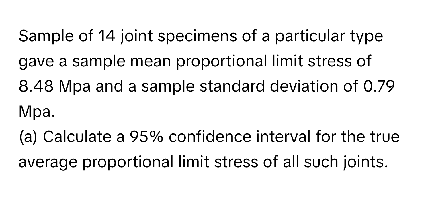 Sample of 14 joint specimens of a particular type gave a sample mean proportional limit stress of 8.48 Mpa and a sample standard deviation of 0.79 Mpa.

(a) Calculate a 95% confidence interval for the true average proportional limit stress of all such joints.