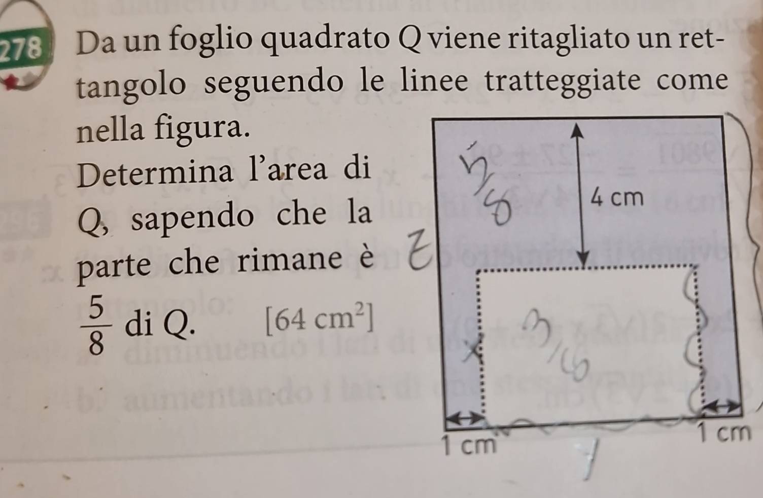 278 Da un foglio quadrato Q viene ritagliato un ret- 
tangolo seguendo le linee tratteggiate come 
nella figura. 
Determina l'area di 
Q, sapendo che la 
parte che rimane è
 5/8  di Q. [64cm^2]
m