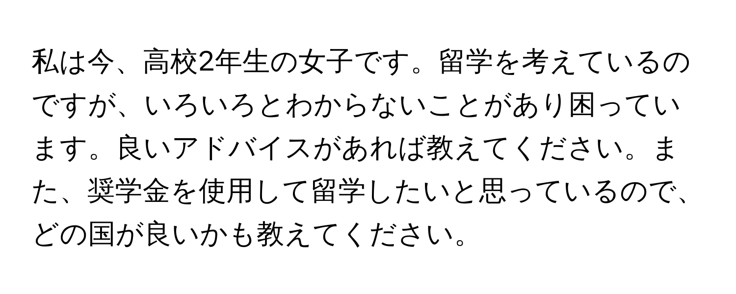 私は今、高校2年生の女子です。留学を考えているのですが、いろいろとわからないことがあり困っています。良いアドバイスがあれば教えてください。また、奨学金を使用して留学したいと思っているので、どの国が良いかも教えてください。