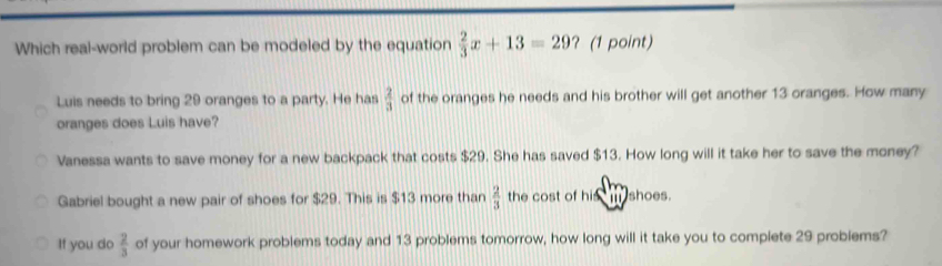 Which real-world problem can be modeled by the equation  2/3 x+13=29 ? (1 point)
Luis needs to bring 29 oranges to a party. He has  2/3  of the oranges he needs and his brother will get another 13 oranges. How many
oranges does Luis have?
Vanessa wants to save money for a new backpack that costs $29. She has saved $13. How long will it take her to save the money?
Gabriel bought a new pair of shoes for $29. This is $13 more than  2/3  the cost of his m shoes.
If you do  2/3  of your homework problems today and 13 problems tomorrow, how long will it take you to complete 29 problems?