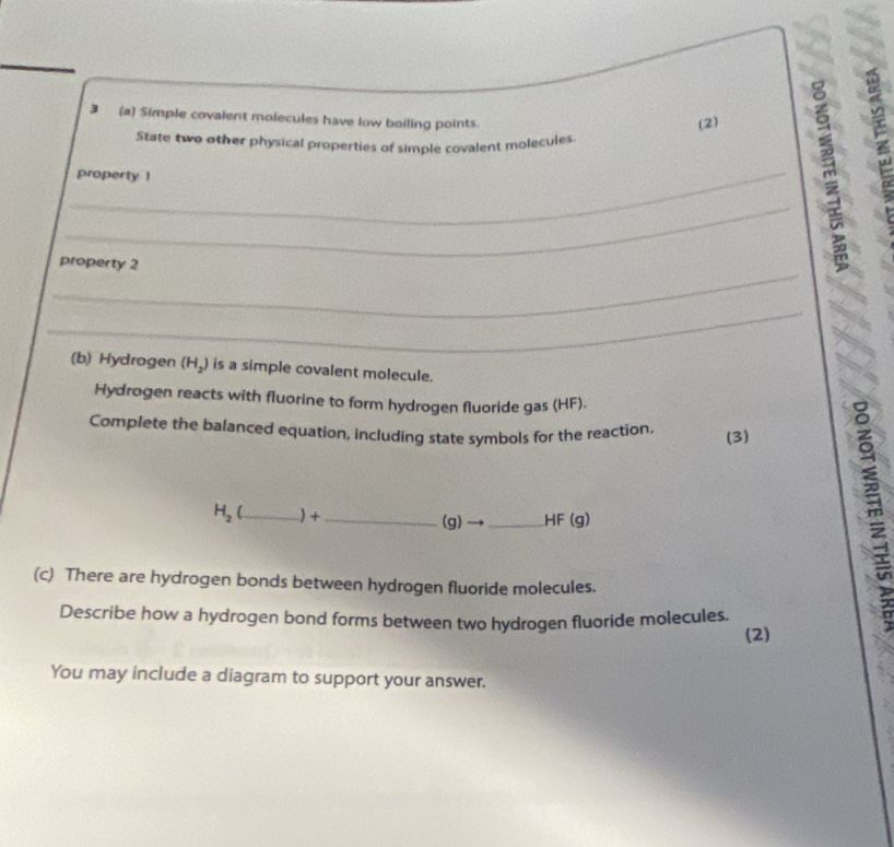 3 (a) Simple covalent molecules have low boiling points. 
(2) 
State two other physical properties of simple covalent molecules. 
_ 
property 1 
_ 
_ 
property 2 
_ 
(b) Hydrogen (H₂) is a simple covalent molecule. 
Hydrogen reacts with fluorine to form hydrogen fluoride gas (HF). 
Complete the balanced equation, including state symbols for the reaction. (3)
H_2 _ ) +_  (g)→_  HF (g)
(c) There are hydrogen bonds between hydrogen fluoride molecules. 
Describe how a hydrogen bond forms between two hydrogen fluoride molecules.
m
(2) 
You may include a diagram to support your answer.