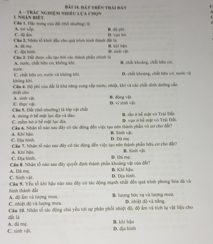 Bài 14, đát trên trải đát
C
A - TRÁc nghiệm nhiều lựa chọn
1. nhẠN BIÊT.
Câu 1. Đặc trưng của đất (thổ nhưỡng) là
A. tơi xốp. B. độ phi.
C. độ ẩm. D. vụn bở.
Câu 2. Nhân tố khởi đầu cho quá trình hình thành đắt là
A. đá mç. B. khí hậu.
C. địa hình. D. sinh vật.
Câu 3. Đất được cấu tạo bởi các thành phần chính là
A. nước, chất hữu cơ, không khí. B. chất khoáng, chất hữu cơ,
nước.
C. chất hữu cơ, nước và không khí. D. chất khoáng, chất hữu cơ, nước và
không khí.
Cầu 4. Độ phì của đất là khả năng cung cấp nước, nhiệt, khí và các chất dinh dưỡng cần
thiết cho
A. sinh vật. B. động vật.
C. thực vật. D. vi sinh vật.
Câu 5. Đất (thổ nhưỡng) là lớp vật chất
A. mỏng ở bề mặt lục địa và đảo. B. rắn ở bề mặt vỏ Trái Đất.
C. mềm bở ở bề mặt lục địa. D. vụn ở bề mặt vỏ Trái Đất.
Câu 6. Nhân tố nào sau đây có tác động đến việc tạo nên thành phần vô cơ cho đất?
A. Khí hậu. B. Sinh vật.
C. Địa hình. D. Đá mẹ.
Câu 7. Nhân tố nào sau đây có tác động đến việc tạo nên thành phần hữu cơ cho đất?
A. Khí hậu. B. Sinh vật.
C. Địa hình. D. Đá mẹ.
Câu 8. Nhân tố nào sau đây quyết định thành phần khoáng vật của đất?
A. Đá mẹ. B. Khí hậu.
C. Sinh vật. D. Địa hình.
Cầu 9. Yếu tố khí hậu nào sau đây có tác động mạnh nhất đến quá trình phong hóa đá và
hình thành đất
A. độ ẩm và lượng mưa. B. lượng bức xạ và lượng mưa.
C. nhiệt độ và lượng mưa. D. nhiệt độ và nắng.
Câu 10. Nhân tố tác động chủ yếu tới sự phân phối nhiệt độ, độ ẩm và tích tụ vật liệu cho
đất là
A. đá mẹ. B. khí hậu
C. sinh vật. D. địa hình