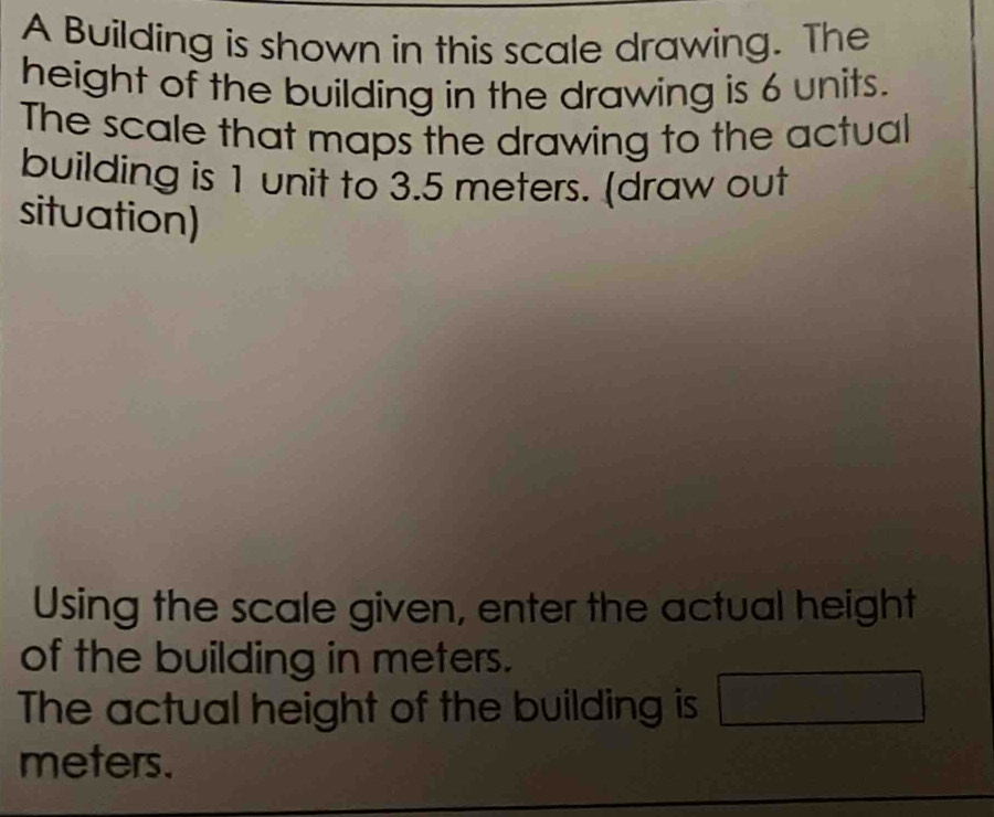 A Building is shown in this scale drawing. The 
height of the building in the drawing is 6 units. 
The scale that maps the drawing to the actual 
building is 1 unit to 3.5 meters. (draw out 
situation) 
Using the scale given, enter the actual height 
of the building in meters. 
The actual height of the building is □
meters.