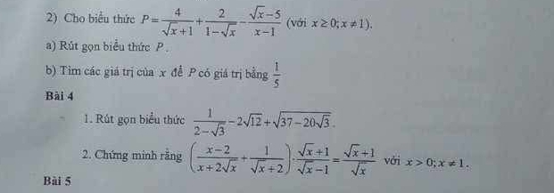 Cho biểu thức P= 4/sqrt(x)+1 + 2/1-sqrt(x) - (sqrt(x)-5)/x-1  (với x≥ 0;x!= 1). 
a) Rút gọn biểu thức P
b) Tim các giá trị của x để P có giá trị bằng  1/5 
Bài 4 
1. Rút gọn biểu thức  1/2-sqrt(3) -2sqrt(12)+sqrt(37-20sqrt 3). 
2. Chứng minh rằng ( (x-2)/x+2sqrt(x) + 1/sqrt(x)+2 )·  (sqrt(x)+1)/sqrt(x)-1 = (sqrt(x)+1)/sqrt(x)  với x>0; x!= 1. 
Bài 5