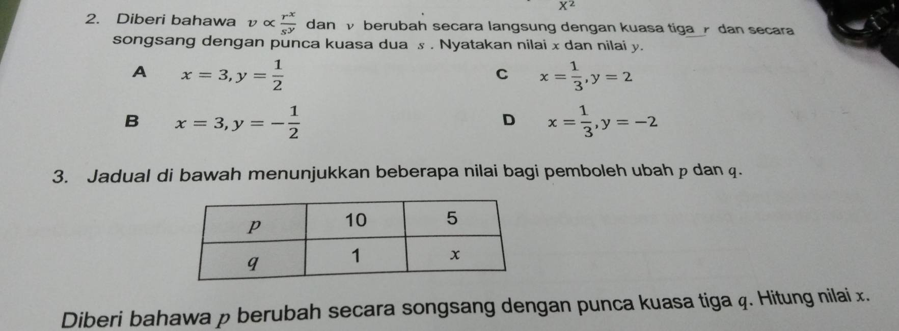 X^2
2. Diberi bahawa υ ∝  r^x/s^y  dan √ berubah secara langsung dengan kuasa tiga dan secara
songsang dengan punca kuasa dua s. Nyatakan nilai x dan nilai y.
A x=3, y= 1/2 
C x= 1/3 , y=2
B x=3, y=- 1/2 
D x= 1/3 , y=-2
3. Jadual di bawah menunjukkan beberapa nilai bagi pemboleh ubah p dan q.
Diberi bahawa p berubah secara songsang dengan punca kuasa tiga q. Hitung nilai x.