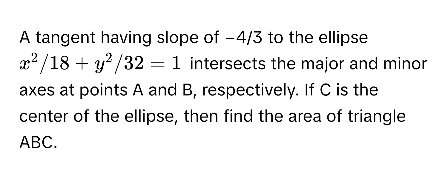 A tangent having slope of −4/3 to the ellipse $x^2/18+y^2/32=1$ intersects the major and minor axes at points A and B, respectively. If C is the center of the ellipse, then find the area of triangle ABC.