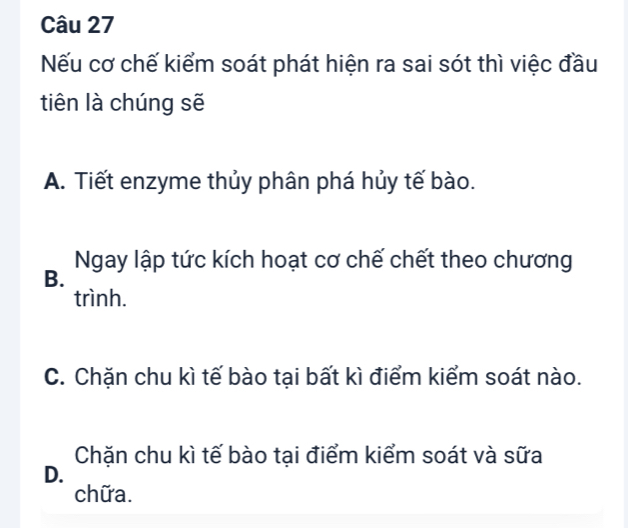 Nếu cơ chế kiểm soát phát hiện ra sai sót thì việc đầu
tiên là chúng sẽ
A. Tiết enzyme thủy phân phá hủy tế bào.
Ngay lập tức kích hoạt cơ chế chết theo chương
B.
trình.
C. Chặn chu kì tế bào tại bất kì điểm kiểm soát nào.
Chăn chu kì tế bào tại điểm kiểm soát và sữa
D.
chữa.