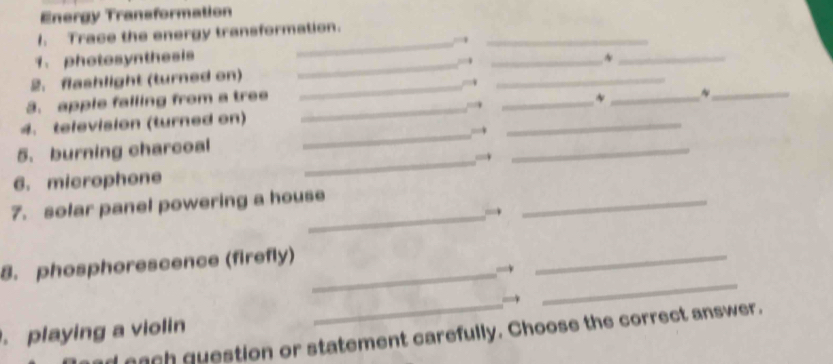 Energy Transformation 
_ 
1. Trace the energy transformation. 
1. photosynthesis 
_ 
2. flashlight (turned on) ____~_ 
3. apple falling from a tree __* _~_ 
4. television (turned on) 
5. burning charcoal 
_ 
_ 
_→ 
_ 
6. microphone 
_ 
7. solar panel powering a house 
_ 
_ 
_ 
8. phosphorescence (firefly)_ 
. playing a violin ach question or statement carefully. Choose the correct answer.
