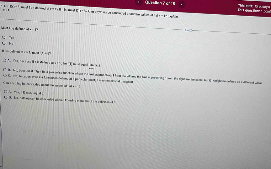 This quiz: 15 point(s)
Question 7 of 15 This question: 1 poin
If limlimits _xto 1f(x)=5 , must f be defined at x=1? If it is, mus! f(1)=5 ? Can anything be concluded about the values of f at
x=1? Explain.
Must f be defined at x=1 ?
Yes
No
If f is defined at x=1 , must f(1)=5
A. Yes, because if it is defined at x=1 the f(1) must equal limlimits _xto 1f(x).
B. No, because it might be a piecewise function where the limit approaching 1 from the left and the limit approaching 1 from the right are the same, but f(1) might be defined as a different value.
C. No, because even if a function is defined at a particular point, it may not exist at that point.
Can anything be concluded about the values of f at x=1 ?
A. Yes, f(1) must equal 5.
B. No, nothing can be concluded without knowing more about the definition of f