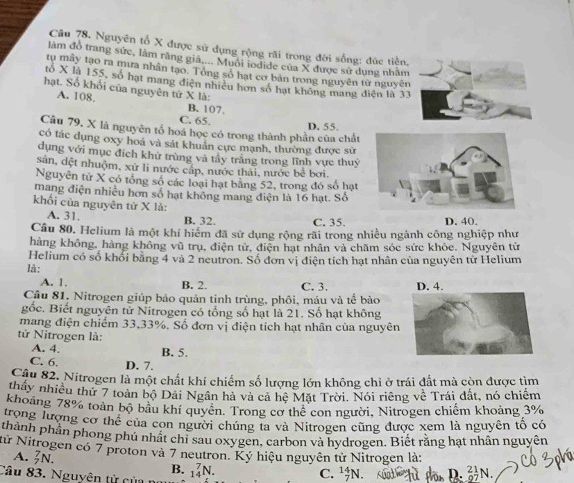 Nguyên tố X được sử dụng rộng rãi trong đời sống: đức tiền.
làm đô trang sức, làm răng giả,... Muôi iodide của X được sử dụng nhằm
tu mây tạo ra mưa nhân tạo. Tổng số hạt cơ bản trong nguyên từ nguyên
tố X là 155, số hạt mang điện nhiều hơn số hạt không mang điện là 33
hạt. Số khối của nguyên tử X là:
A. 108. B. 107.
C. 65. D. 55.
Câu 79. X là nguyên tố hoá học có trong thành phần của chất
có tác dụng oxy hoá và sát khuân cực mạnh, thường được sử
dụng với mục đích khử trùng và tây trăng trong lĩnh vực thuý
sản, dệt nhuộm, xử li nước cấp, nước thải, nước bề bơi.
Nguyên từ X có tổng số các loại hạt bằng 52, trong đó số hạt
mang điện nhiều hơn số hạt không mang điện là 16 hạt. Số
khối của nguyên tử X là:
A. 31. B. 32. C. 35. D. 40.
Câu 80. Helium là một khí hiểm đã sử dụng rộng rãi trong nhiều ngành công nghiệp như
hàng không, hàng không vũ trụ, điện tử, điện hạt nhân và chăm sóc sức khỏe. Nguyên tử
Helium có số khổi bằng 4 và 2 neutron. Số đơn vị điện tích hạt nhân của nguyên tử Helium
là:
A. 1. B. 2. C. 3. 
Câu 81. Nitrogen giúp bảo quản tinh trùng, phôi, máu và tế bào
gốc. Biết nguyên tử Nitrogen có tổng số hạt là 21. Số hạt không
mang điện chiếm 33,33%. Số đơn vị điện tích hạt nhân của nguyên
tử Nitrogen là:
A. 4. B. 5.
C. 6. D. 7.
Câu 82. Nitrogen là một chất khí chiếm số lượng lớn không chỉ ở trái đất mà còn được tìm
thấy nhiều thứ 7 toàn bộ Dải Ngân hà và cả hệ Mặt Trời. Nói riêng về Trái đất, nó chiếm
khoảng 78% toàn bộ bầu khí quyền. Trong cơ thể con người, Nitrogen chiếm khoảng 3%
trọng lượng cơ thể của con người chúng ta và Nitrogen cũng được xem là nguyên tổ có
thành phần phong phú nhất chỉ sau oxygen, carbon và hydrogen. Biết rằng hạt nhân nguyên
từ Nitrogen có 7 proton và 7 neutron. Ký hiệu nguyên từ Nitrogen là:
A. _7^7N. B.
Câu 83. Nguyên tử của n _(14)^7N. C. _7^(14)N. _9^(21)N.
D