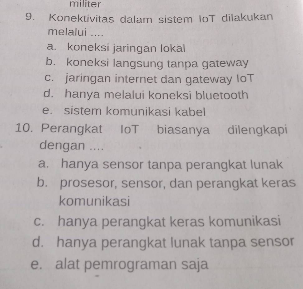 militer
9. Konektivitas dalam sistem IoT dilakukan
melalui ....
a. koneksi jaringan lokal
b. koneksi langsung tanpa gateway
c. jaringan internet dan gateway IoT
d. hanya melalui koneksi bluetooth
e. sistem komunikasi kabel
10. Perangkat IoT biasanya dilengkapi
dengan ....
a. hanya sensor tanpa perangkat lunak
b. prosesor, sensor, dan perangkat keras
komunikasi
c. hanya perangkat keras komunikasi
d. hanya perangkat lunak tanpa sensor
e. alat pemrograman saja