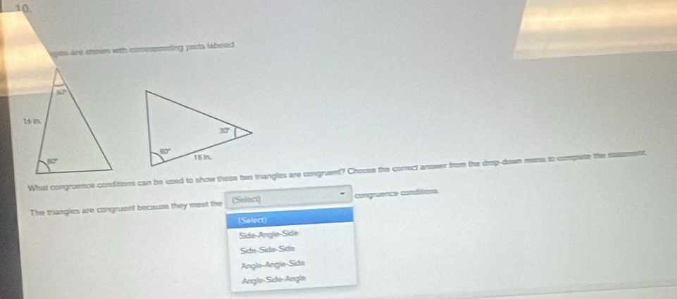 are stown with corresponding parts labeled 
 
What congruence conditions can be used to show these two triangles are congruent? Choose the correct answer from the drop-down mems to compiete the staement
The triangles are congruent because they meet the (Sulact) congruence conditions
(Salect)
Side-Angle-Side
Sida-Sidə-Sídə
Angle-Angle-Side
Angle-Side-Angle