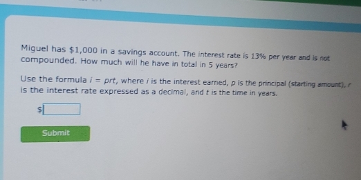 Miguel has $1,000 in a savings account. The interest rate is 13% per year and is not 
compounded. How much will he have in total in 5 years? 
Use the formula i=. prt, where i is the interest earned, p is the principal (starting amount), r
is the interest rate expressed as a decimal, and t is the time in years.
$□
Submit