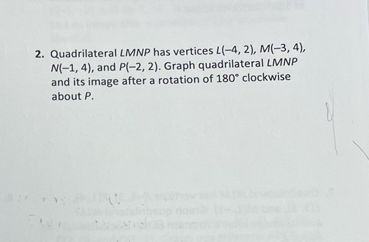 Quadrilateral LMNP has vertices L(-4,2), M(-3,4),
N(-1,4) , and P(-2,2). Graph quadrilateral LMNP
and its image after a rotation of 180° clockwise 
about P.