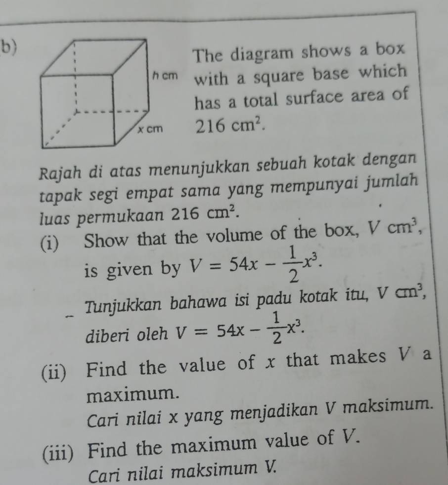 The diagram shows a box 
with a square base which 
has a total surface area of
216cm^2. 
Rajah di atas menunjukkan sebuah kotak dengan 
tapak segi empat sama yang mempunyai jumlah 
luas permukaan 216cm^2. 
(i) Show that the volume of the box, Vcm^3, 
is given by V=54x- 1/2 x^3. 
Tunjukkan bahawa isi padu kotak itu, Vcm^3, 
diberi oleh V=54x- 1/2 x^3. 
(ii) Find the value of x that makes V a 
maximum. 
Cari nilai x yang menjadikan V maksimum. 
(iii) Find the maximum value of V. 
Cari nilai maksimum V.