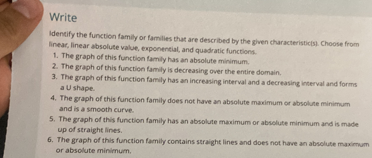 Write 
Identify the function family or families that are described by the given characteristic(s). Choose from 
linear, linear absolute value, exponential, and quadratic functions. 
1. The graph of this function family has an absolute minimum. 
2. The graph of this function family is decreasing over the entire domain. 
3. The graph of this function family has an increasing interval and a decreasing interval and forms 
a U shape. 
4. The graph of this function family does not have an absolute maximum or absolute minimum 
and is a smooth curve. 
5. The graph of this function family has an absolute maximum or absolute minimum and is made 
up of straight lines. 
6. The graph of this function family contains straight lines and does not have an absolute maximum 
or absolute minimum.