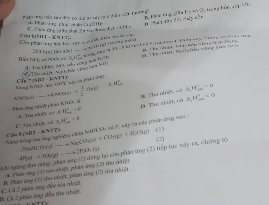 Phản ứng nào sau đây có th  1/6 
B. Phản ứng giữa H_2 và O_2 trong hỗn hợp khí.
ể tự xảy ra ở điều kiện thường?
A. Phản ứng nhiệt phân Cu(OH)_2
D. Phản ứng đốt cháy cồn.
C. Phản ứng giữa phát Zn và đung dịch H_2SO_4
Câu 6(SBT -KN TT):
Cho phản ứng hóa học xây ra ở điều kiện chuân sau
2NO_2(g) (đỏ nâu) to N_2O_4 (g) (không màu)
ều này chứng to phản ứng.
B. Thu nhiệt. NO_2 bèn vững hơn N_2O_4
N_2O 4  bền vững hơn NO_2
Biết NO_2 và N_2O_4 có △ _rH_(200)^o tương ứng là 33,18 kJ/mol và 9,16kJ/mo
A. Tỏa nhiệt, NO_2 bền vững hơn N_2O_4 D. Thu nhiệt.
C. Tỏa nhiệt, N_2O_4 bền vững hơn NO_2
Câu 7 (SBT-KNTT)
Nung KNO_31hat en550°C xảy ra phản ứng :
KNO_3(s)to KNO_2(s)+ 1/2 O_2(g) △ , H_(208)^o
B. Thu nhiệt, có △ _rH_(298)^o>0
D. Thu nhiệt, có △ _rH_(258)^0<0</tex>
Phản ứng nhiệt phân KNO_3 ∠ ~2
A. Tóa nhiệt, có △ _rH_(2π s)^o<0</tex>
C. Tỏa nhiệt, có △ _rH_(208)^0>0
(1)
Nung nóng hai ổng nghiệm chứa NaHCO₃ và P, xây ra các phản ứng sau :
Câu 8(SBT-KNTT):
2NaHCO_3(s)to Na_2CO_3(s)+CO_2(g)+H_2O(g) (2)
4P(s)+5O_2(g)to 2P_2O_5(s)
Khi ngừng đun nóng, phản img (1) dừng lại còn phản ứng (2) tiếp tục xảy ra, chứng tỏ
A. Phản ứng (1) tỏa nhiệt, phán ứng (2) thu nhiệt.
B. Phán ứng (1) thu nhiệt, phản ứng (2) tỏa nhiệt.
C. Cả 2 phân ứng đều tòa nhiệt.
D. Cá 2 phản ứng đều thu nhiệt.
T