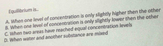 Equilibrium is..
A. When one level of concentration is only slightly higher then the other
B. When one level of concentration is only slightly lower then the other
C. When two areas have reached equal concentration levels
D. When water and another substance are mixed