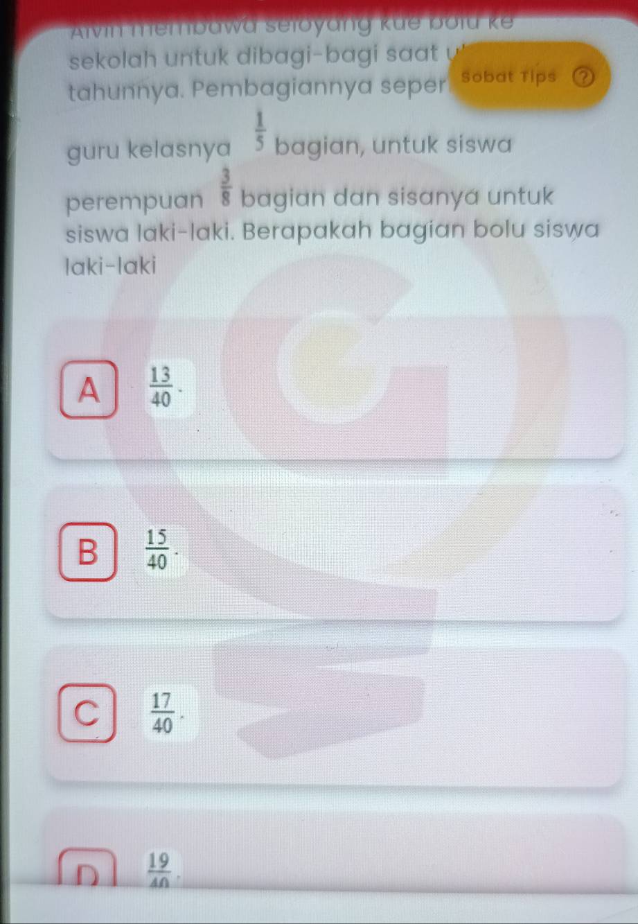 Alvin membawa seloyang küe bold ke
sekolah untuk dibagi-bagi saat 
tahunnya. Pembagiannya seper Sobat Tips ?
guru kelasnya  1/5  bagian, untuk siswa
perempuan  3/8  bagian dan sisanya untuk
siswa laki-laki. Berapakah bagian bolu siswa
laki-laki
A  13/40 .
B  15/40 .
C  17/40 .
 19/40 