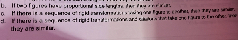 b. If two figures have proportional side lengths, then they are similar.
c. If there is a sequence of rigid transformations taking one figure to another, then they are similar.
d. If there is a sequence of rigid transformations and dilations that take one figure to the other, then
they are similar.